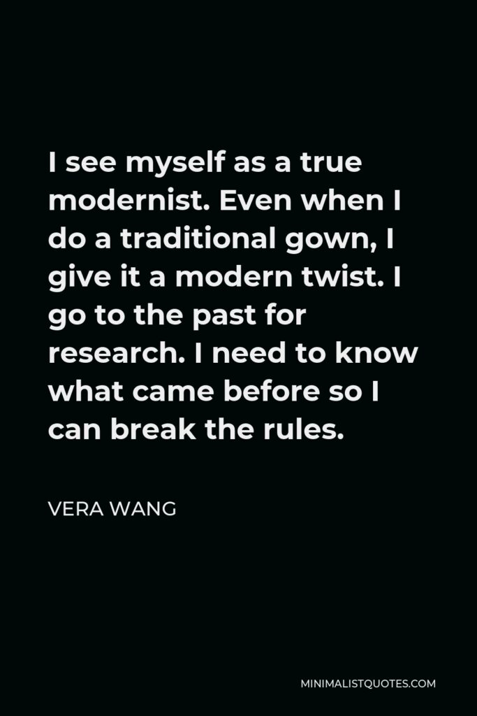 Vera Wang Quote - I see myself as a true modernist. Even when I do a traditional gown, I give it a modern twist. I go to the past for research. I need to know what came before so I can break the rules.