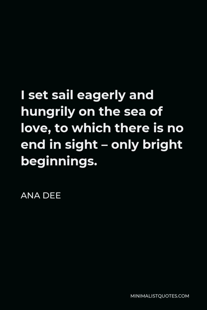 Ana Dee Quote - I set sail eagerly and hungrily on the sea of love, to which there is no end in sight – only bright beginnings.