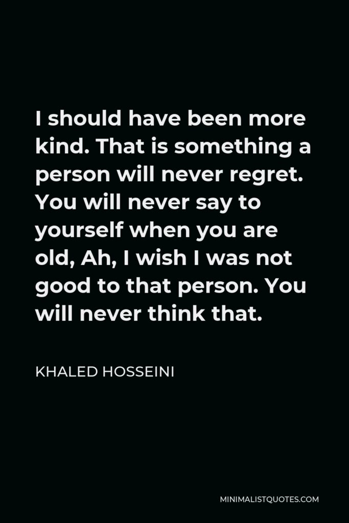 Khaled Hosseini Quote - I should have been more kind. That is something a person will never regret. You will never say to yourself when you are old, Ah, I wish I was not good to that person. You will never think that.