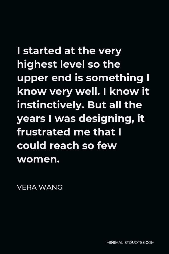 Vera Wang Quote - I started at the very highest level so the upper end is something I know very well. I know it instinctively. But all the years I was designing, it frustrated me that I could reach so few women.