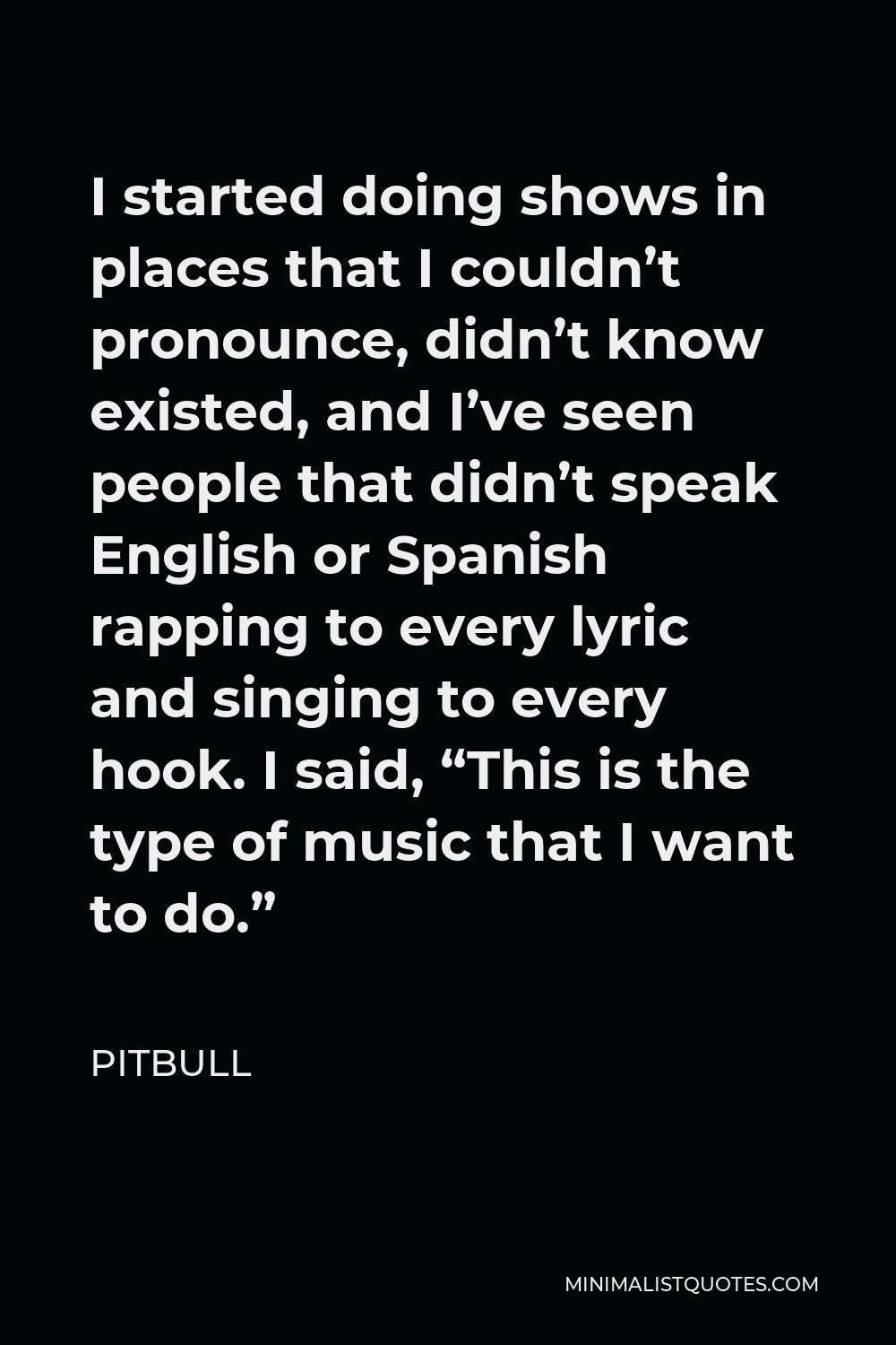 Pitbull Quote - I started doing shows in places that I couldn’t pronounce, didn’t know existed, and I’ve seen people that didn’t speak English or Spanish rapping to every lyric and singing to every hook. I said, “This is the type of music that I want to do.”