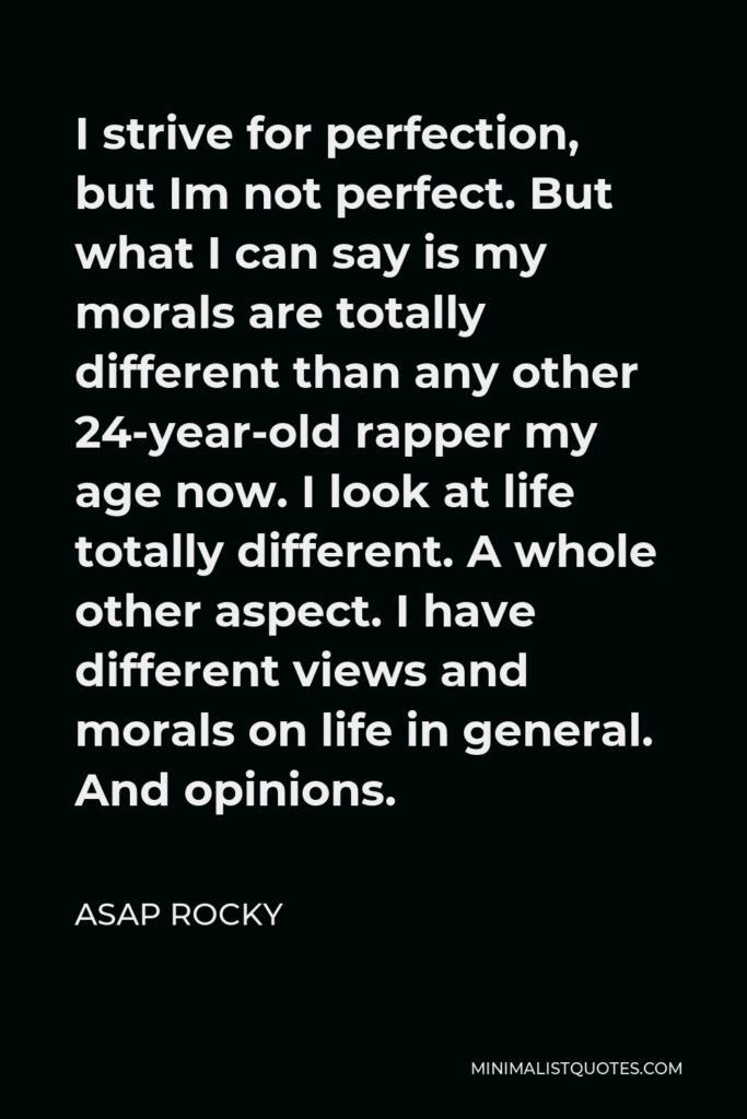 ASAP Rocky Quote - I strive for perfection, but Im not perfect. But what I can say is my morals are totally different than any other 24-year-old rapper my age now. I look at life totally different. A whole other aspect. I have different views and morals on life in general. And opinions.