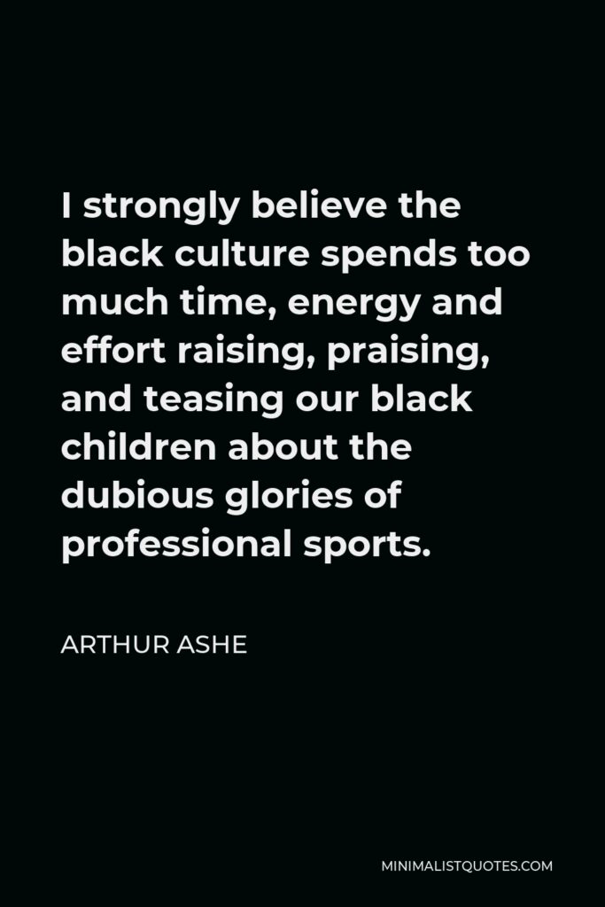 Arthur Ashe Quote - I strongly believe the black culture spends too much time, energy and effort raising, praising, and teasing our black children about the dubious glories of professional sports.