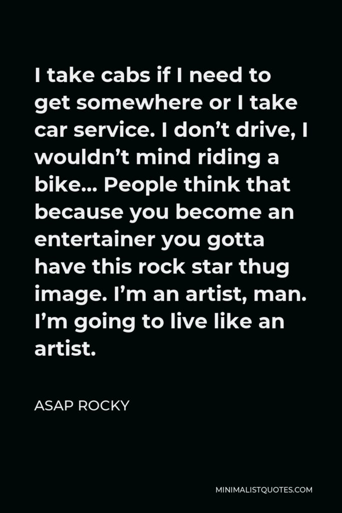ASAP Rocky Quote - I take cabs if I need to get somewhere or I take car service. I don’t drive, I wouldn’t mind riding a bike… People think that because you become an entertainer you gotta have this rock star thug image. I’m an artist, man. I’m going to live like an artist.