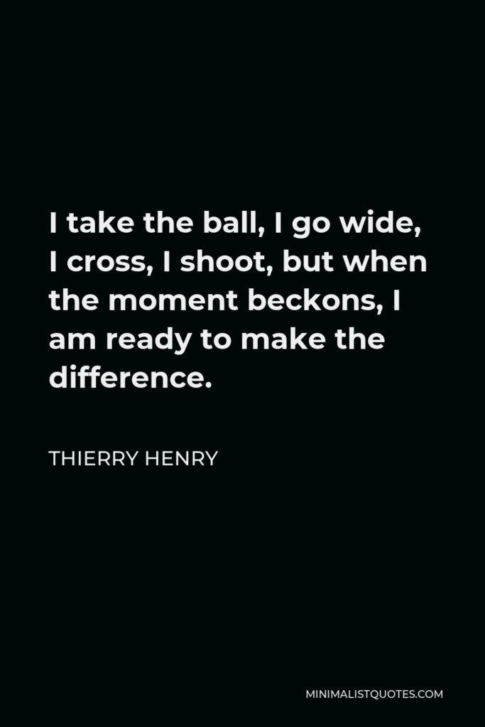 Thierry Henry Quote - I take the ball, I go wide, I cross, I shoot, but when the moment beckons, I am ready to make the difference.