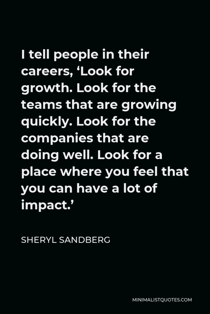 Sheryl Sandberg Quote - I tell people in their careers, ‘Look for growth. Look for the teams that are growing quickly. Look for the companies that are doing well. Look for a place where you feel that you can have a lot of impact.’