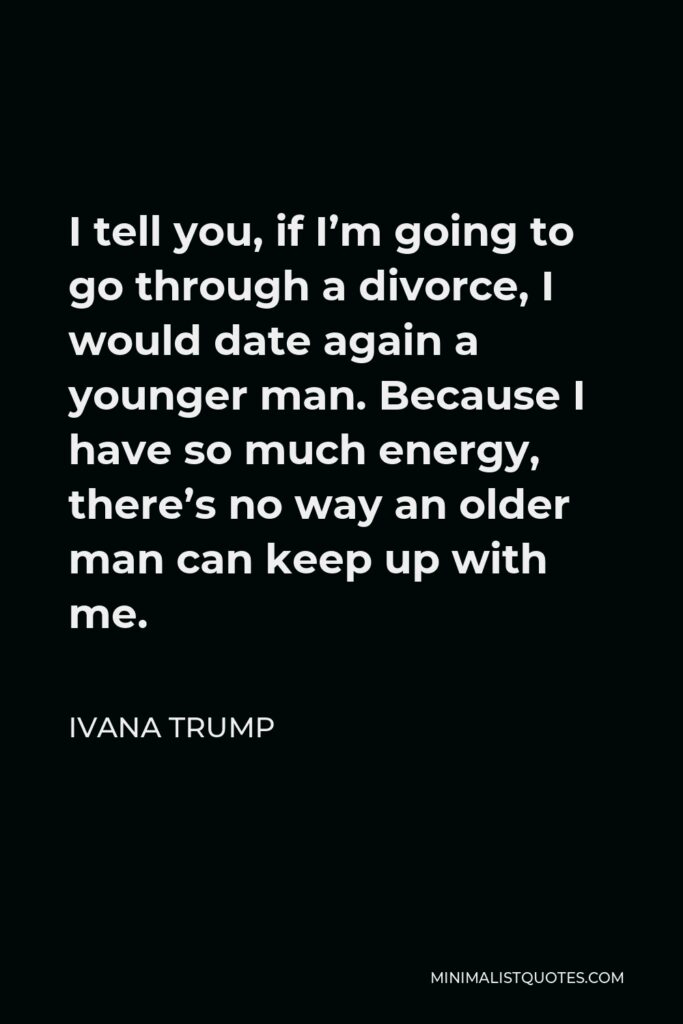 Ivana Trump Quote - I tell you, if I’m going to go through a divorce, I would date again a younger man. Because I have so much energy, there’s no way an older man can keep up with me.