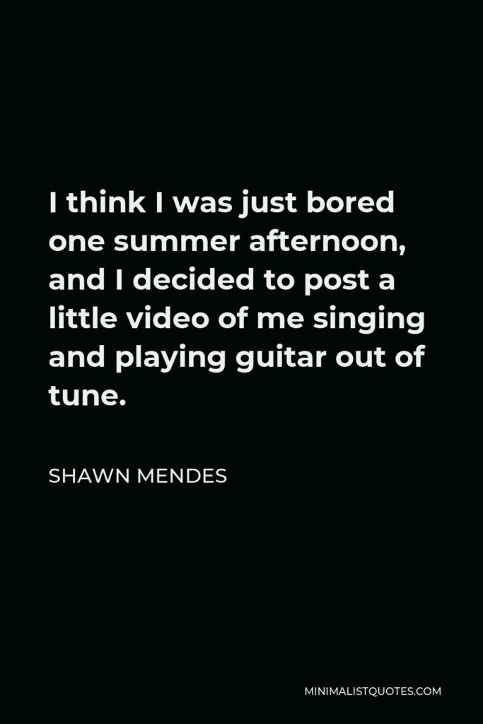 Shawn Mendes Quote - I think I was just bored one summer afternoon, and I decided to post a little video of me singing and playing guitar out of tune.
