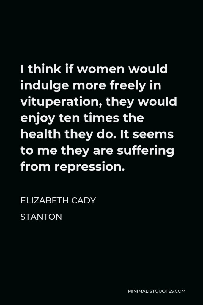 Elizabeth Cady Stanton Quote - I think if women would indulge more freely in vituperation, they would enjoy ten times the health they do. It seems to me they are suffering from repression.