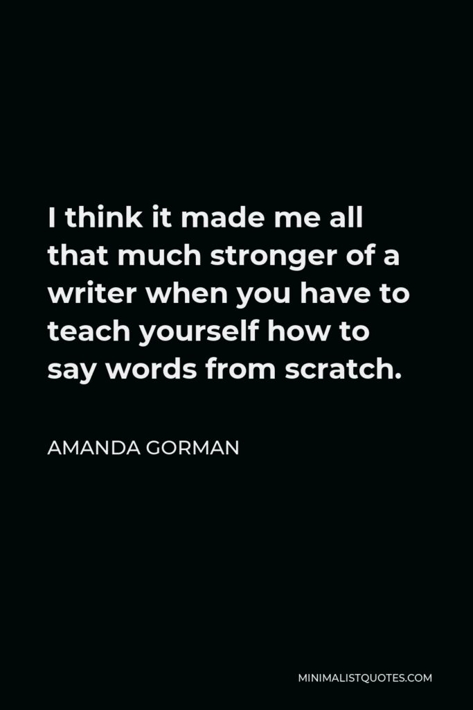 Amanda Gorman Quote - I think it made me all that much stronger of a writer when you have to teach yourself how to say words from scratch.
