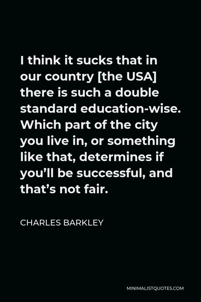 Charles Barkley Quote - I think it sucks that in our country [the USA] there is such a double standard education-wise. Which part of the city you live in, or something like that, determines if you’ll be successful, and that’s not fair.