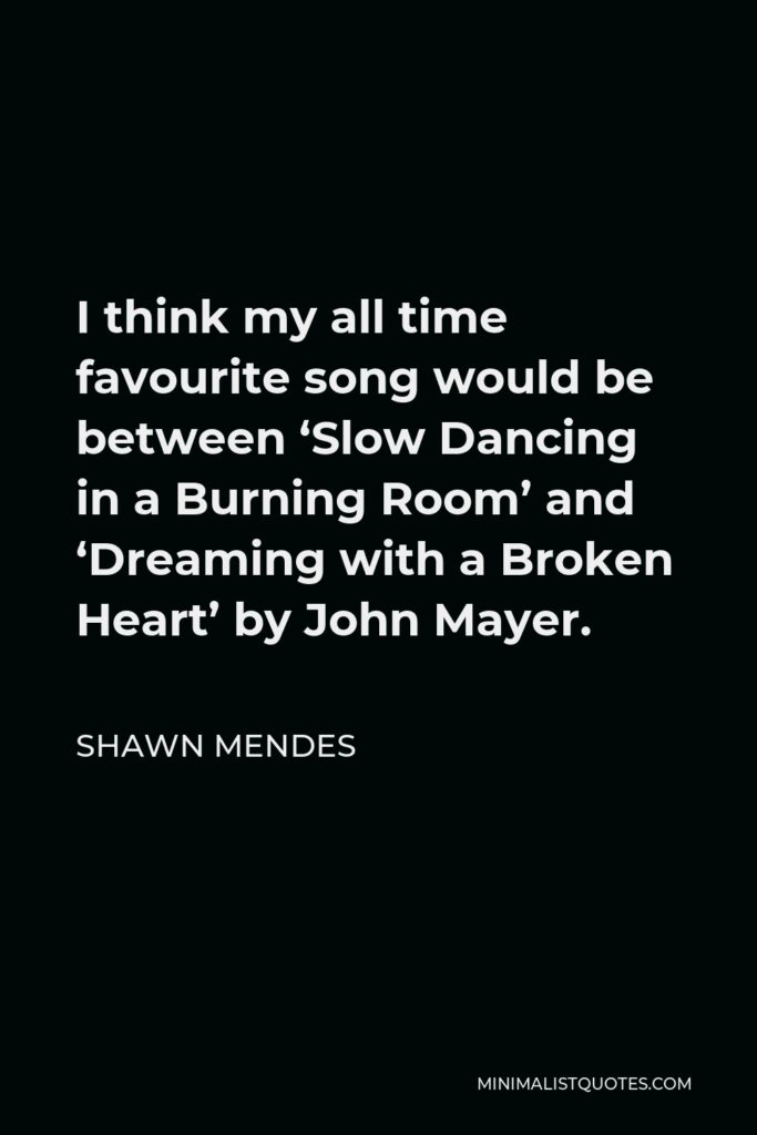 Shawn Mendes Quote - I think my all time favourite song would be between ‘Slow Dancing in a Burning Room’ and ‘Dreaming with a Broken Heart’ by John Mayer.