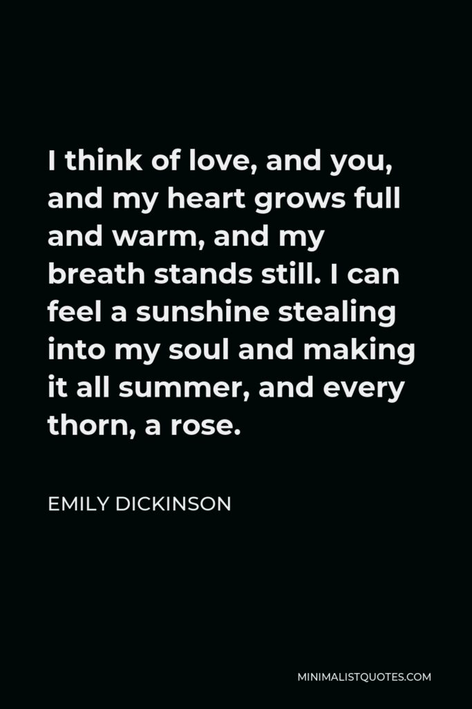 Emily Dickinson Quote - I think of love, and you, and my heart grows full and warm, and my breath stands still. I can feel a sunshine stealing into my soul and making it all summer, and every thorn, a rose.