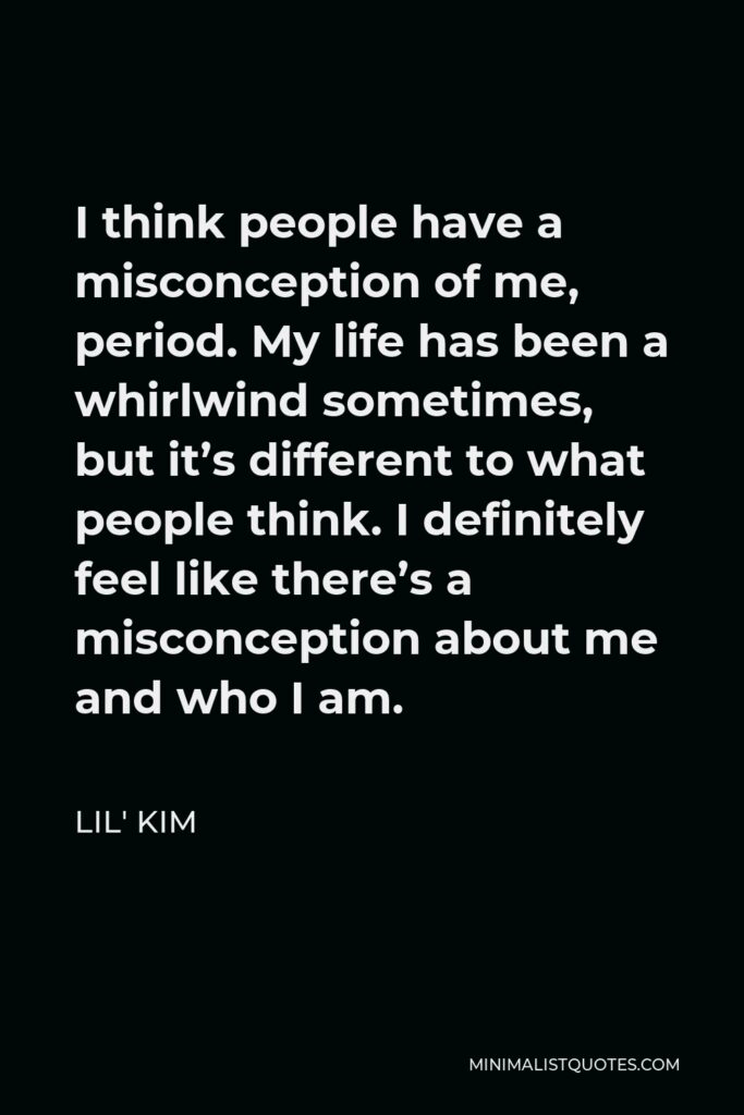 Lil' Kim Quote - I think people have a misconception of me, period. My life has been a whirlwind sometimes, but it’s different to what people think. I definitely feel like there’s a misconception about me and who I am.