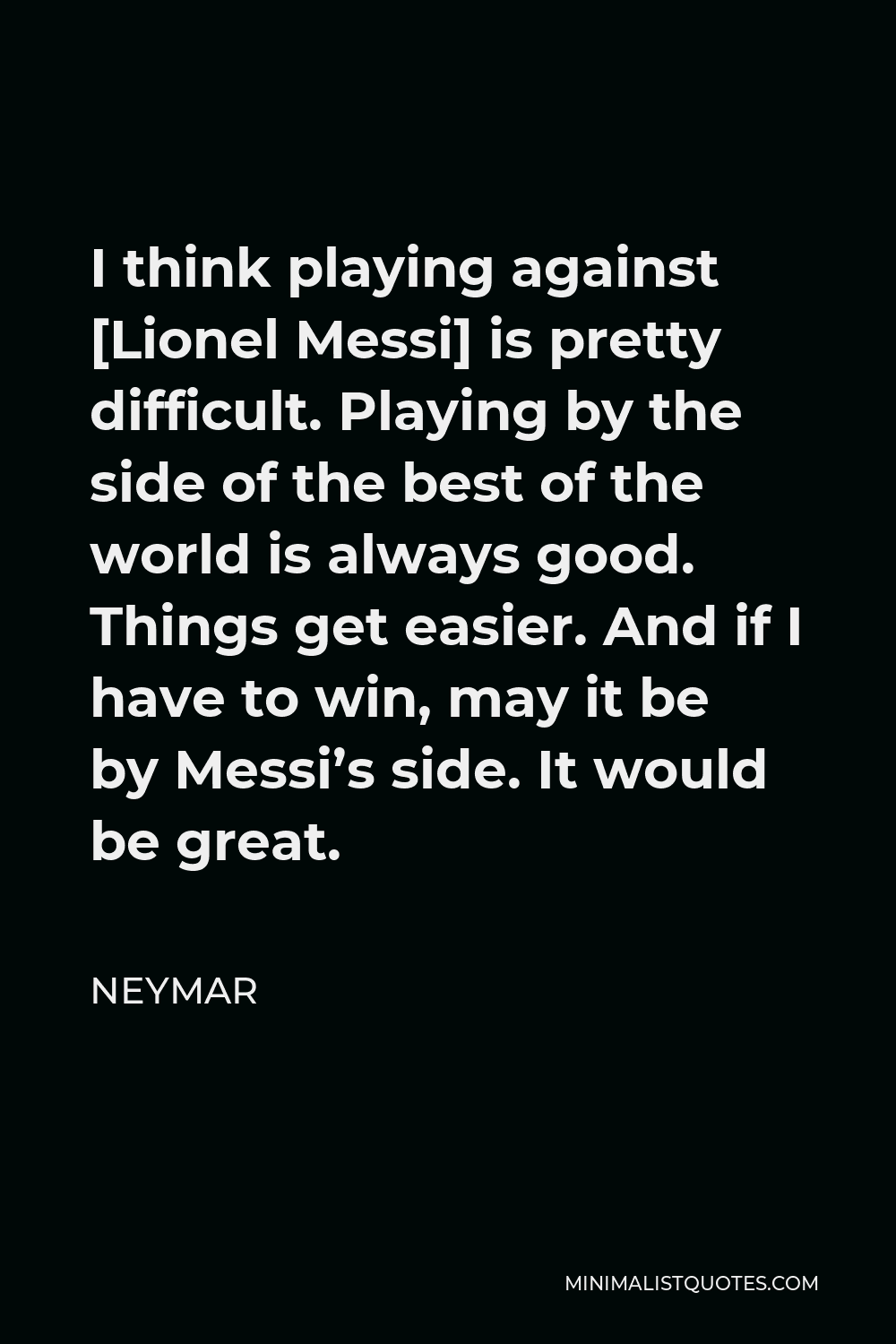 Neymar Quote - I think playing against [Lionel Messi] is pretty difficult. Playing by the side of the best of the world is always good. Things get easier. And if I have to win, may it be by Messi’s side. It would be great.