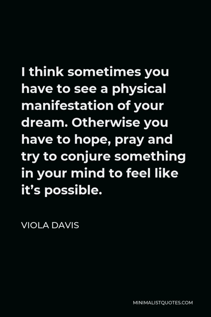 Viola Davis Quote - I think sometimes you have to see a physical manifestation of your dream. Otherwise you have to hope, pray and try to conjure something in your mind to feel like it’s possible.