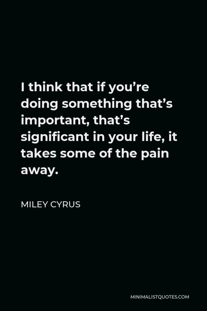 Miley Cyrus Quote - I think that if you’re doing something that’s important, that’s significant in your life, it takes some of the pain away.