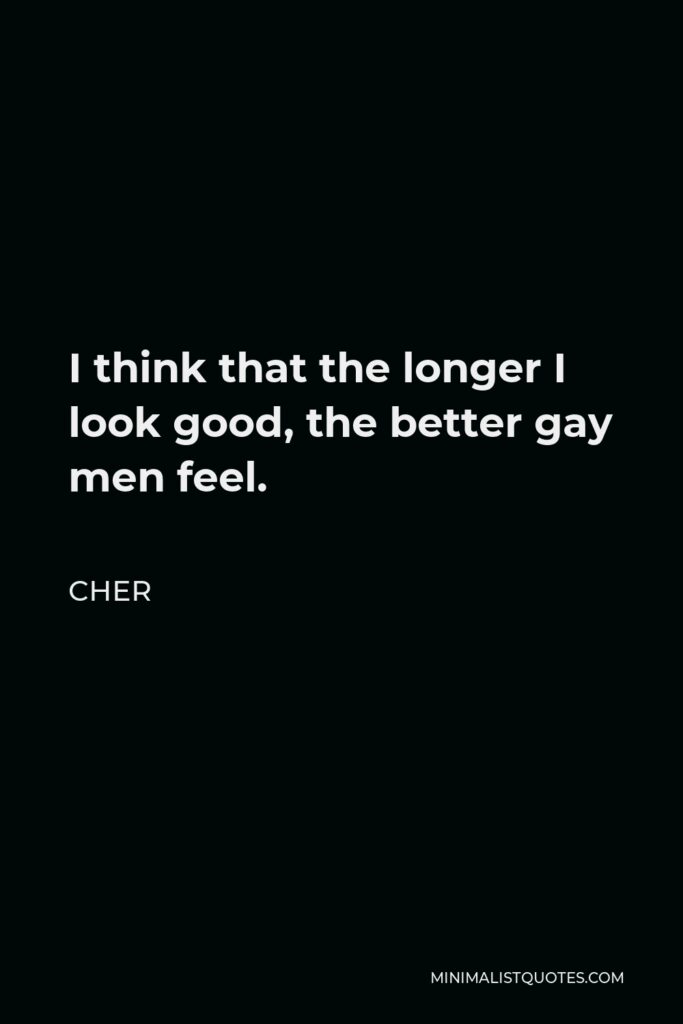 Cher Quote - I think that the longer I look good, the better gay men feel.