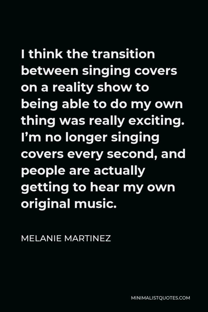 Melanie Martinez Quote - I think the transition between singing covers on a reality show to being able to do my own thing was really exciting. I’m no longer singing covers every second, and people are actually getting to hear my own original music.