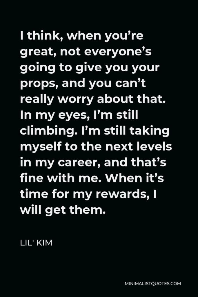 Lil' Kim Quote - I think, when you’re great, not everyone’s going to give you your props, and you can’t really worry about that. In my eyes, I’m still climbing. I’m still taking myself to the next levels in my career, and that’s fine with me. When it’s time for my rewards, I will get them.