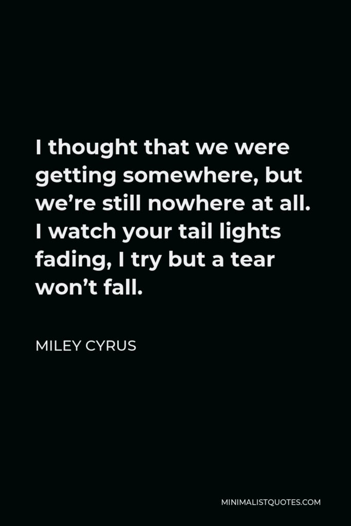 Miley Cyrus Quote - I thought that we were getting somewhere, but we’re still nowhere at all. I watch your tail lights fading, I try but a tear won’t fall.