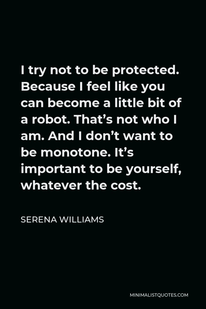 Serena Williams Quote - I try not to be protected. Because I feel like you can become a little bit of a robot. That’s not who I am. And I don’t want to be monotone. It’s important to be yourself, whatever the cost.