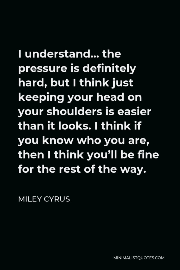 Miley Cyrus Quote - I understand… the pressure is definitely hard, but I think just keeping your head on your shoulders is easier than it looks. I think if you know who you are, then I think you’ll be fine for the rest of the way.