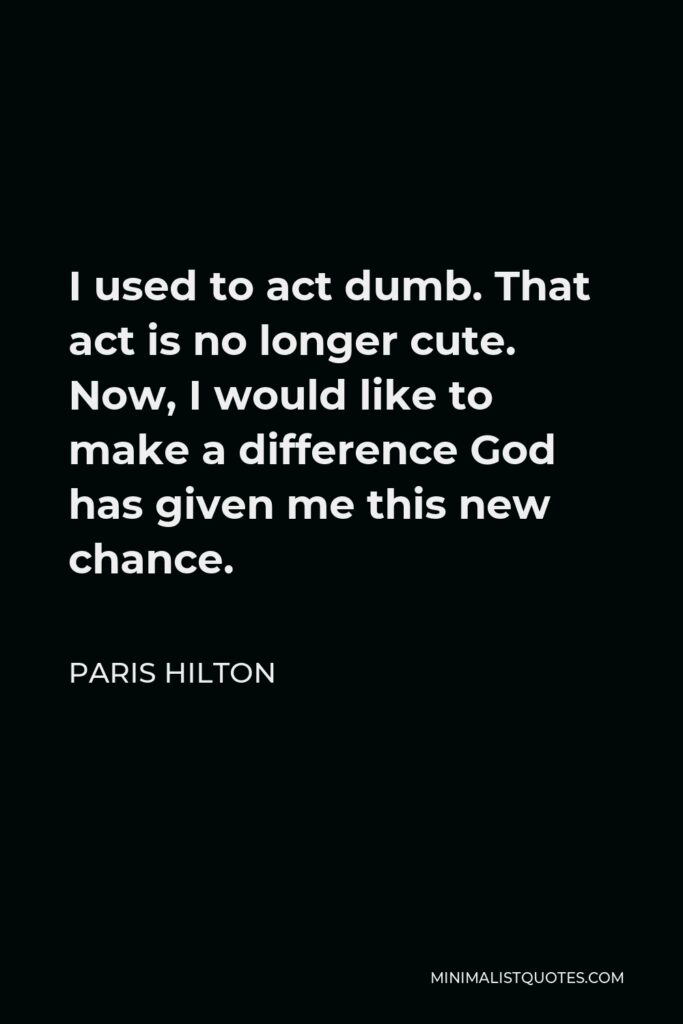 Paris Hilton Quote - I used to act dumb. That act is no longer cute. Now, I would like to make a difference God has given me this new chance.