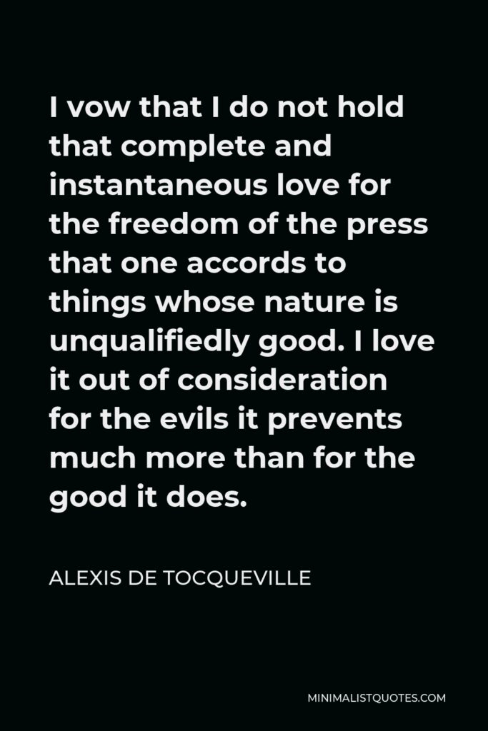 Alexis de Tocqueville Quote - I vow that I do not hold that complete and instantaneous love for the freedom of the press that one accords to things whose nature is unqualifiedly good. I love it out of consideration for the evils it prevents much more than for the good it does.