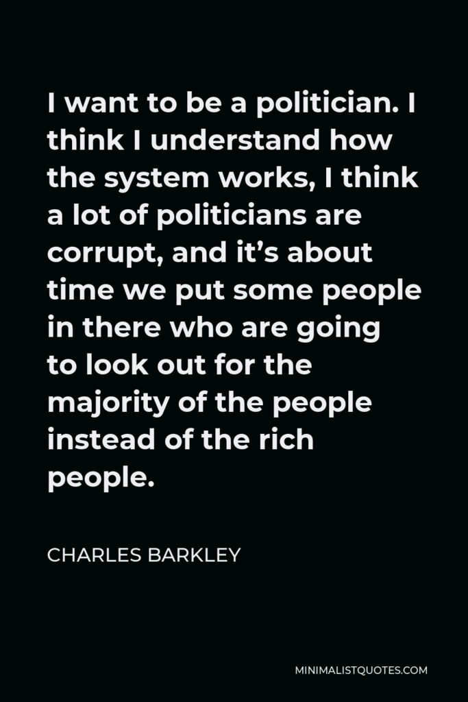 Charles Barkley Quote - I want to be a politician. I think I understand how the system works, I think a lot of politicians are corrupt, and it’s about time we put some people in there who are going to look out for the majority of the people instead of the rich people.