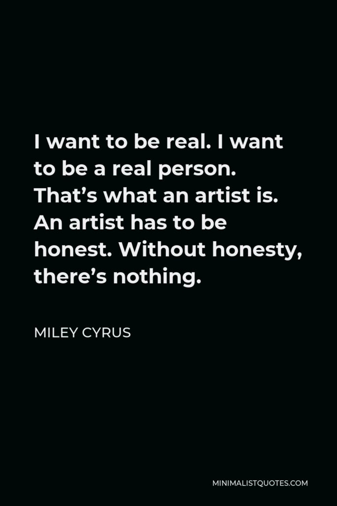 Miley Cyrus Quote - I want to be real. I want to be a real person. That’s what an artist is. An artist has to be honest. Without honesty, there’s nothing.