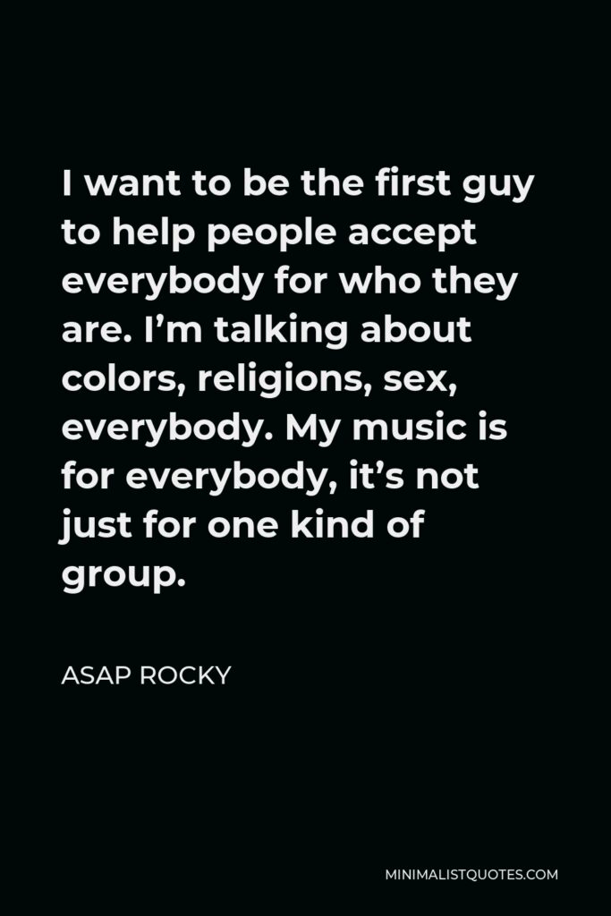 ASAP Rocky Quote - I want to be the first guy to help people accept everybody for who they are. I’m talking about colors, religions, sex, everybody. My music is for everybody, it’s not just for one kind of group.