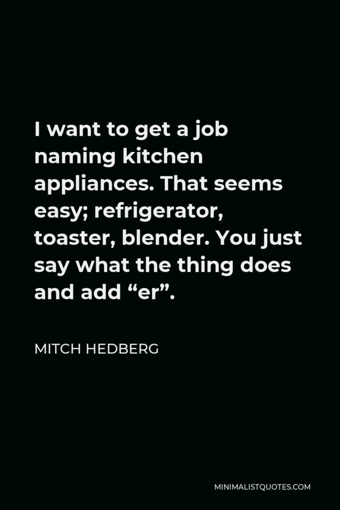 Mitch Hedberg Quote - I want to get a job naming kitchen appliances. That seems easy; refrigerator, toaster, blender. You just say what the thing does and add “er”.