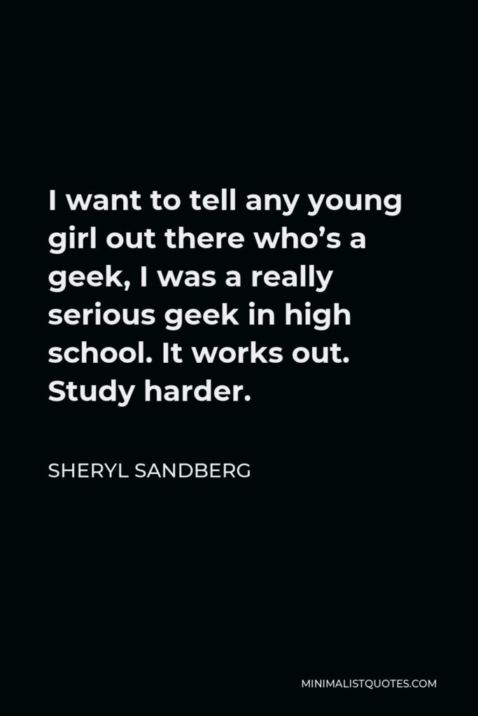 Sheryl Sandberg Quote - I want to tell any young girl out there who’s a geek, I was a really serious geek in high school. It works out. Study harder.