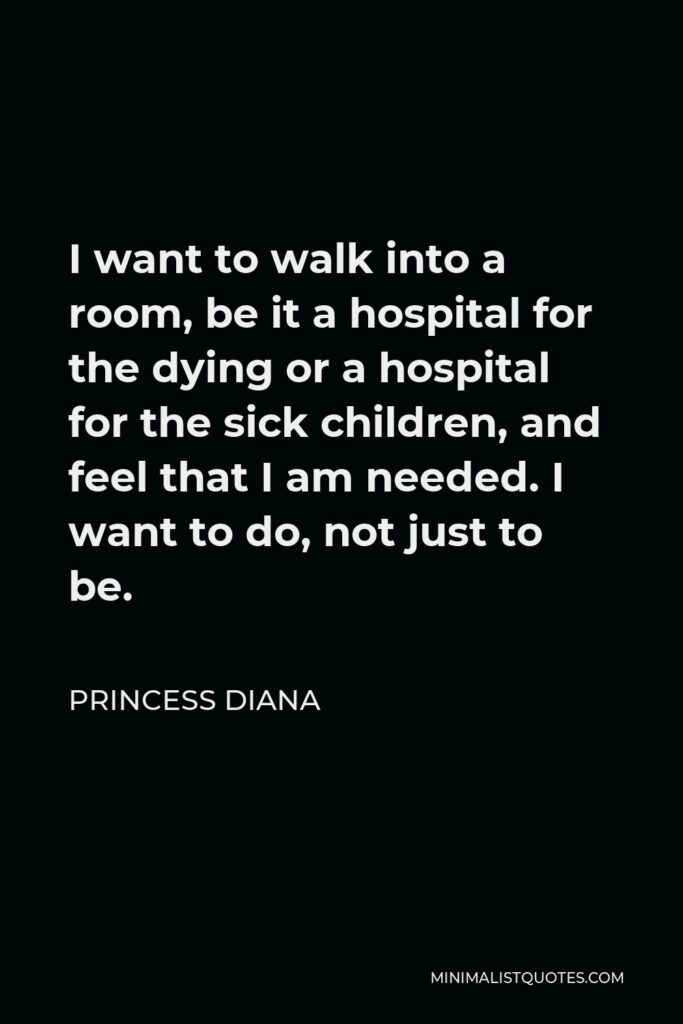 Princess Diana Quote - I want to walk into a room, be it a hospital for the dying or a hospital for the sick children, and feel that I am needed. I want to do, not just to be.