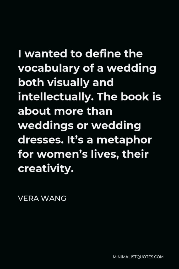 Vera Wang Quote - I wanted to define the vocabulary of a wedding both visually and intellectually. The book is about more than weddings or wedding dresses. It’s a metaphor for women’s lives, their creativity.