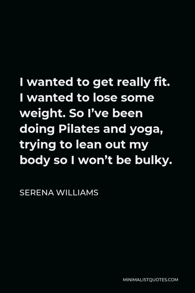 Serena Williams Quote - I wanted to get really fit. I wanted to lose some weight. So I’ve been doing Pilates and yoga, trying to lean out my body so I won’t be bulky.
