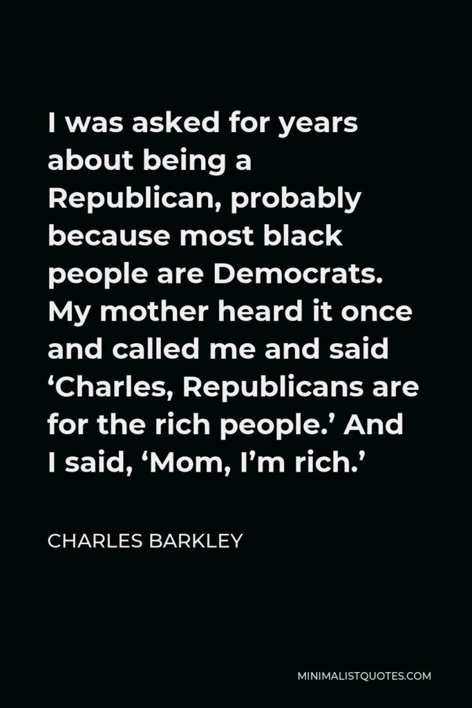 Charles Barkley Quote - I was asked for years about being a Republican, probably because most black people are Democrats. My mother heard it once and called me and said ‘Charles, Republicans are for the rich people.’ And I said, ‘Mom, I’m rich.’