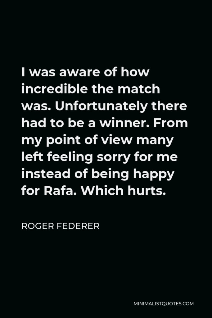 Roger Federer Quote - I was aware of how incredible the match was. Unfortunately there had to be a winner. From my point of view many left feeling sorry for me instead of being happy for Rafa. Which hurts.