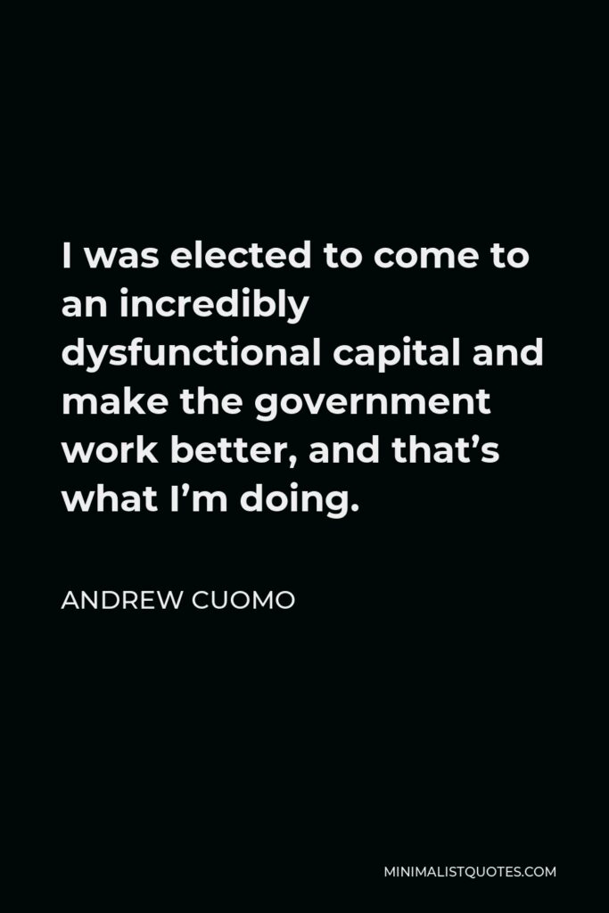 Andrew Cuomo Quote - I was elected to come to an incredibly dysfunctional capital and make the government work better, and that’s what I’m doing.