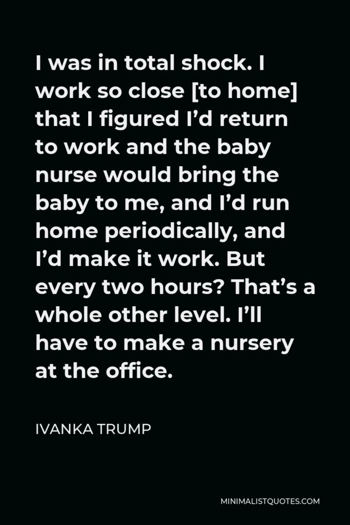 Ivanka Trump Quote - I was in total shock. I work so close [to home] that I figured I’d return to work and the baby nurse would bring the baby to me, and I’d run home periodically, and I’d make it work. But every two hours? That’s a whole other level. I’ll have to make a nursery at the office.