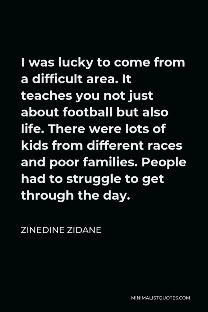 Zinedine Zidane Quote - I was lucky to come from a difficult area. It teaches you not just about football but also life. There were lots of kids from different races and poor families. People had to struggle to get through the day.