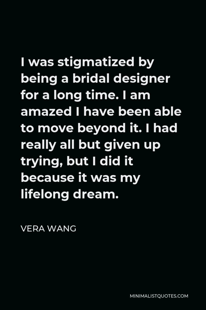 Vera Wang Quote - I was stigmatized by being a bridal designer for a long time. I am amazed I have been able to move beyond it. I had really all but given up trying, but I did it because it was my lifelong dream.