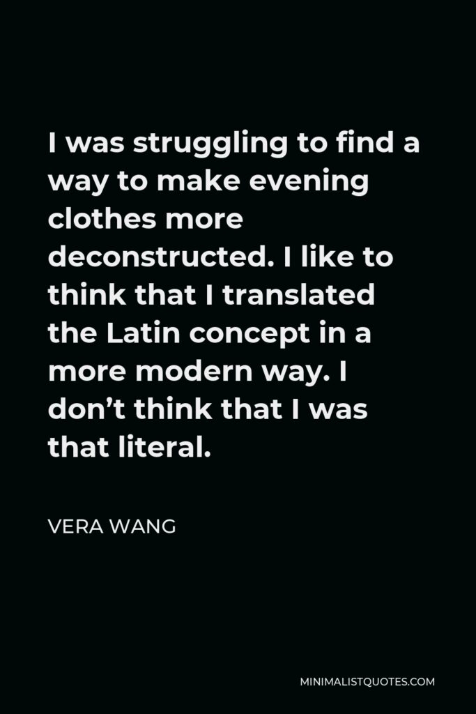 Vera Wang Quote - I was struggling to find a way to make evening clothes more deconstructed. I like to think that I translated the Latin concept in a more modern way. I don’t think that I was that literal.