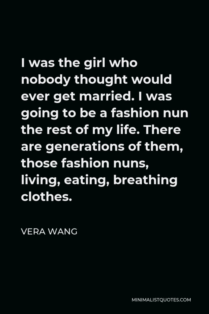 Vera Wang Quote - I was the girl who nobody thought would ever get married. I was going to be a fashion nun the rest of my life. There are generations of them, those fashion nuns, living, eating, breathing clothes.