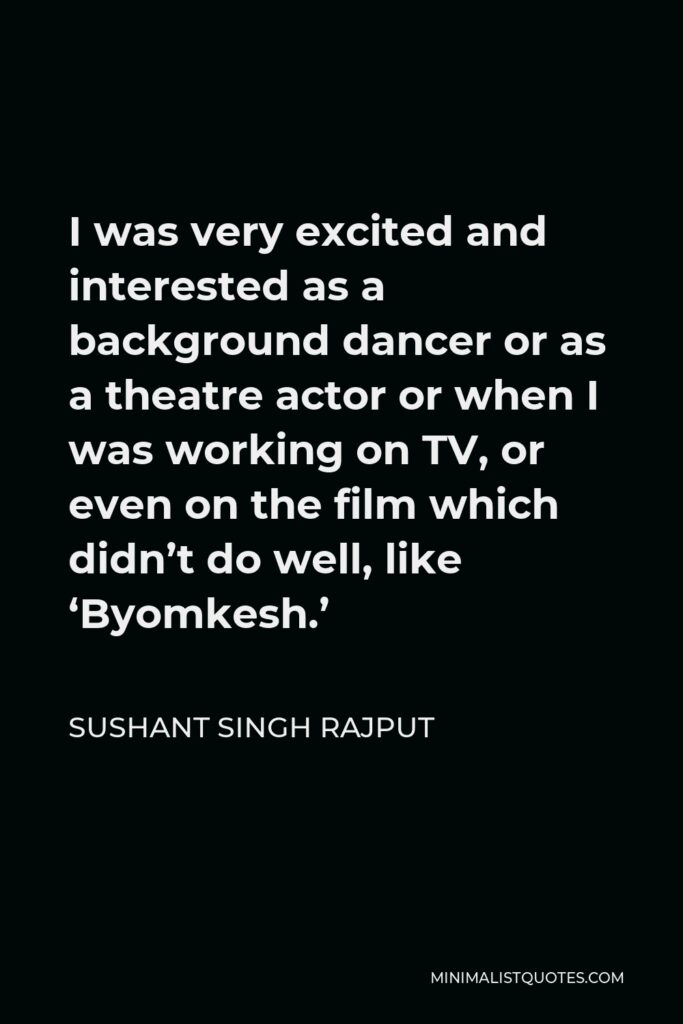 Sushant Singh Rajput Quote - I was very excited and interested as a background dancer or as a theatre actor or when I was working on TV, or even on the film which didn’t do well, like ‘Byomkesh.’