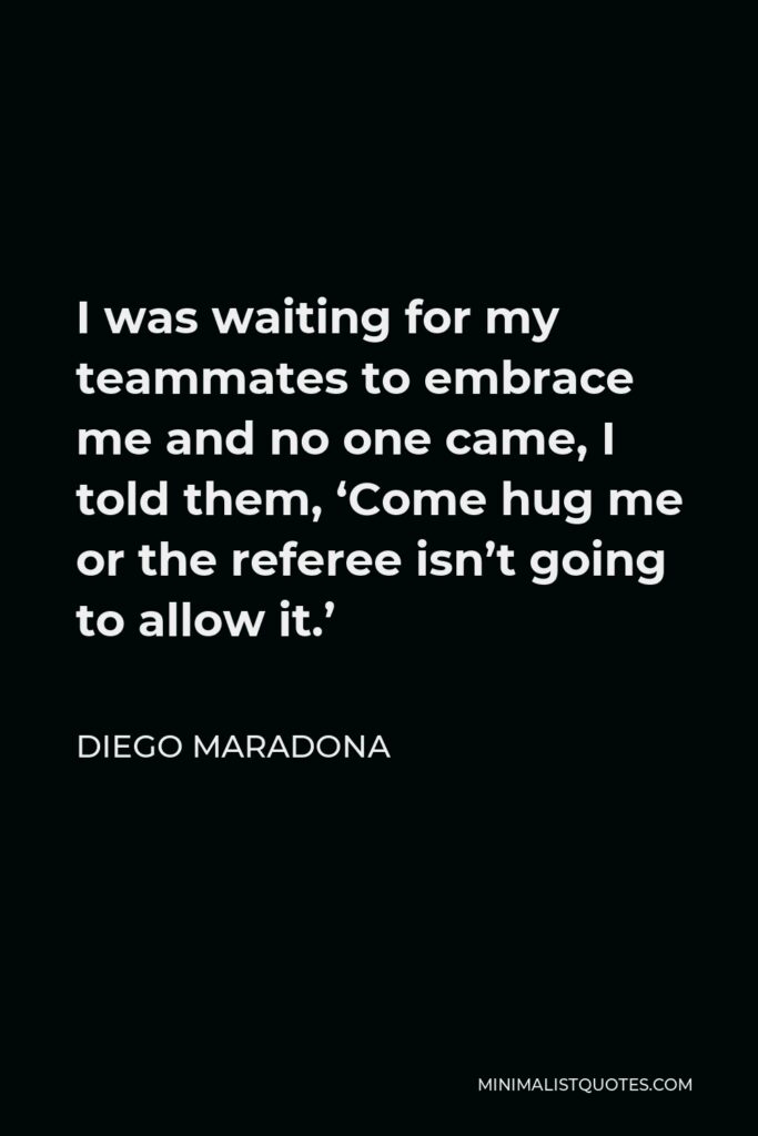 Diego Maradona Quote - I was waiting for my teammates to embrace me and no one came, I told them, ‘Come hug me or the referee isn’t going to allow it.’