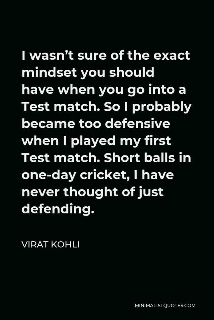 Virat Kohli Quote - I wasn’t sure of the exact mindset you should have when you go into a Test match. So I probably became too defensive when I played my first Test match. Short balls in one-day cricket, I have never thought of just defending.