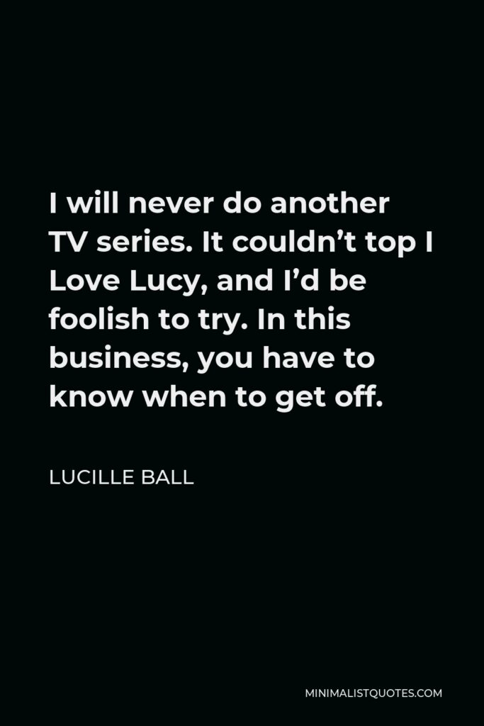 Lucille Ball Quote - I will never do another TV series. It couldn’t top I Love Lucy, and I’d be foolish to try. In this business, you have to know when to get off.