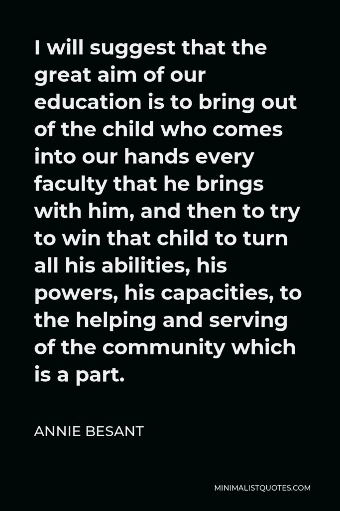 Annie Besant Quote - I will suggest that the great aim of our education is to bring out of the child who comes into our hands every faculty that he brings with him, and then to try to win that child to turn all his abilities, his powers, his capacities, to the helping and serving of the community which is a part.
